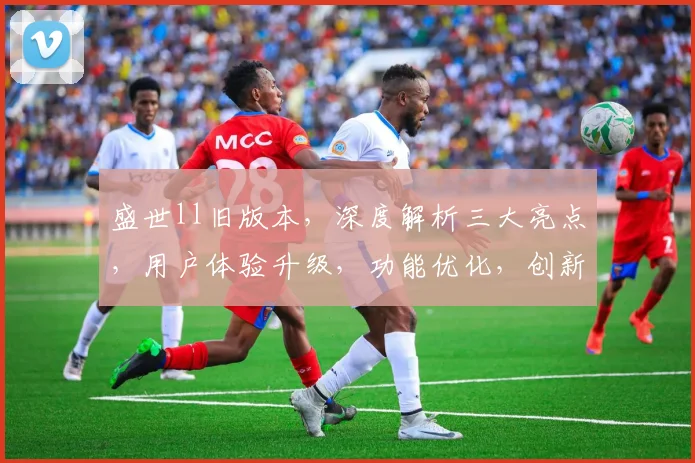盛世ll旧版本，深度解析三大亮点，用户体验升级，功能优化，创新不止步，惊喜连连