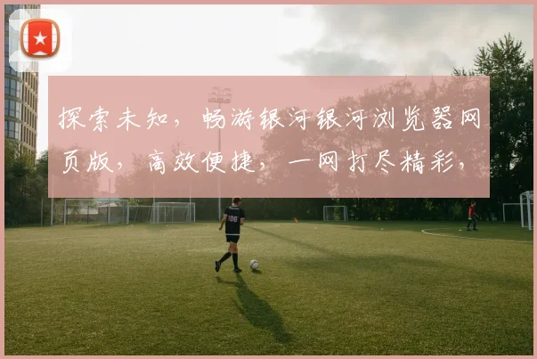探索未知，畅游银河银河浏览器网页版，高效便捷，一网打尽精彩，体验非凡之旅，三重惊喜等你来