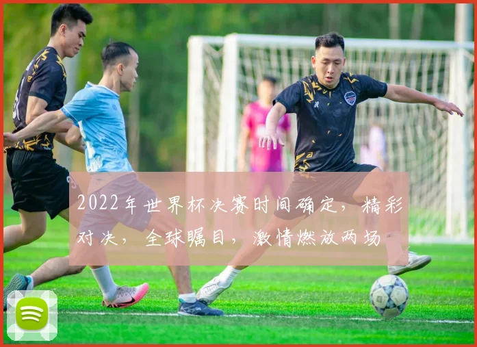 2022年世界杯决赛时间确定，精彩对决，全球瞩目，激情燃放两场