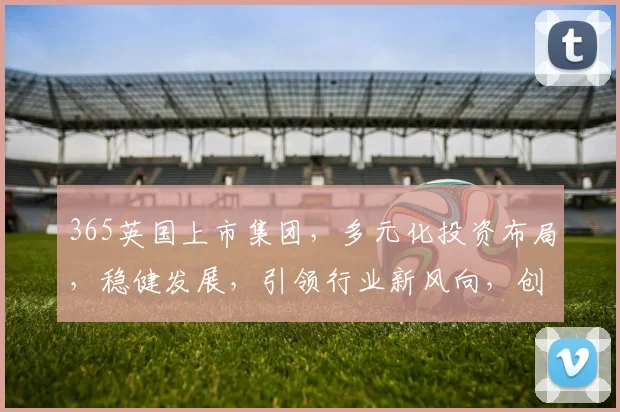 365英国上市集团，多元化投资布局，稳健发展，引领行业新风向，创新共赢