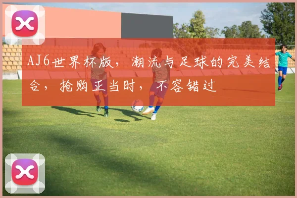 AJ6世界杯版，潮流与足球的完美结合，抢购正当时，不容错过
