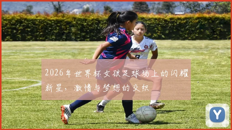 2026年世界杯女孩足球场上的闪耀新星，激情与梦想的交织