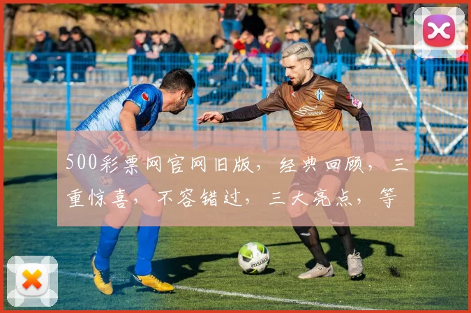 500彩票网官网旧版，经典回顾，三重惊喜，不容错过，三大亮点，等你探索