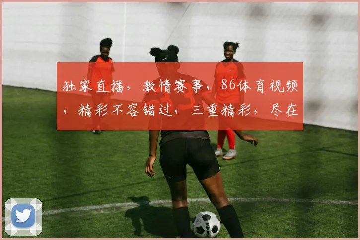 独家直播，激情赛事，86体育视频，精彩不容错过，三重精彩，尽在掌握，