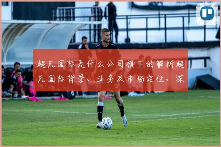 超凡国际是什么公司旗下的解析超凡国际背景、业务及市场定位，深度解读其产业链布局