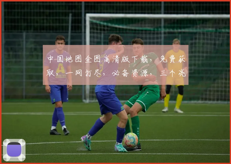 中国地图全图高清版下载，免费获取，一网打尽，必备资源，三个亮点，不容错过，速来下载